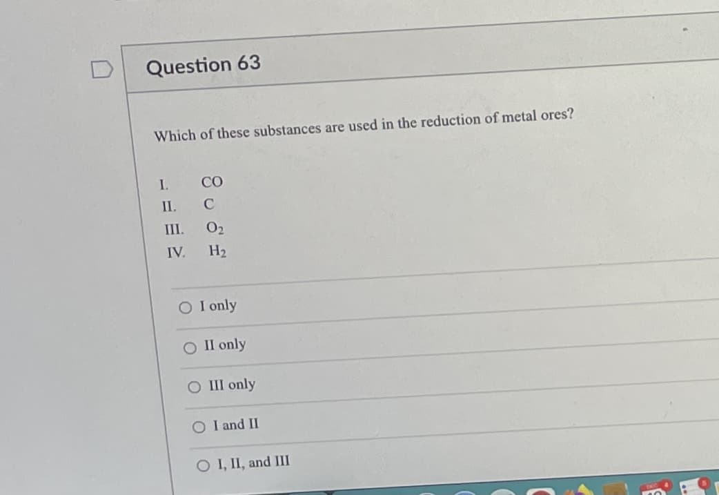 Question 63
Which of these substances are used in the reduction of metal ores?
I.
CO
II.
C
III.
O2
IV.
H2
O I only
О П only
O III only
O I and II
O I, II, and III
