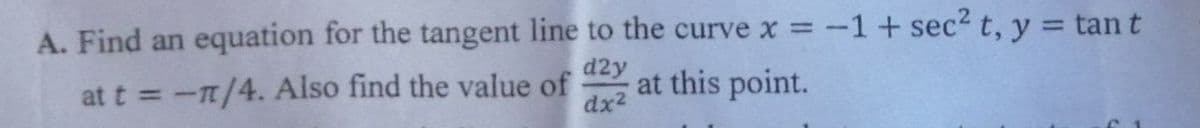 A. Find an equation for the tangent line to the curve x = -1+ sec2 t, y = tan t
%3D
at t = -n/4. Also find the value of
d2y
at this point.
dx2
