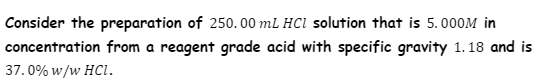 Consider the preparation of 250. 00 mL HCl solution that is 5.000M in
concentration from a reagent grade acid with specific gravity 1. 18 and is
37.0% w/w HCI.
