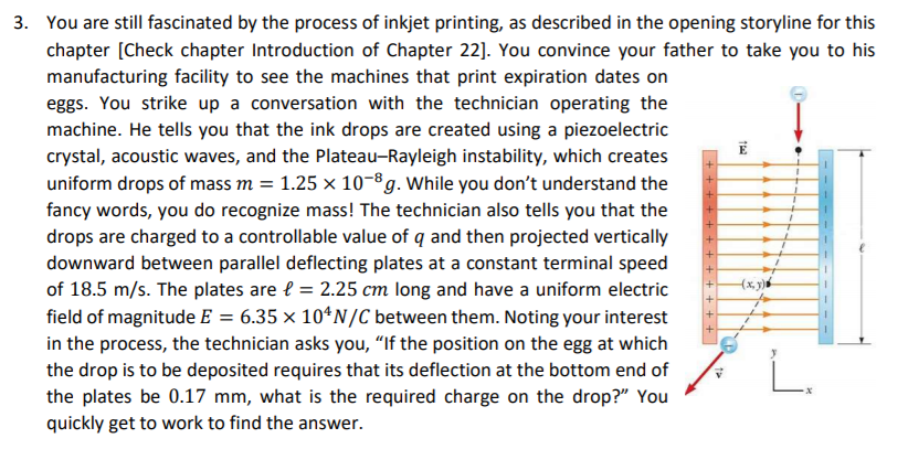 3. You are still fascinated by the process of inkjet printing, as described in the opening storyline for this
chapter [Check chapter Introduction of Chapter 22]. You convince your father to take you to his
manufacturing facility to see the machines that print expiration dates on
eggs. You strike up a conversation with the technician operating the
machine. He tells you that the ink drops are created using a piezoelectric
crystal, acoustic waves, and the Plateau-Rayleigh instability, which creates
uniform drops of mass m = 1.25 × 10-8g. While you don't understand the
fancy words, you do recognize mass! The technician also tells you that the
drops are charged to a controllable value of q and then projected vertically
downward between parallel deflecting plates at a constant terminal speed
of 18.5 m/s. The plates are { = 2.25 cm long and have a uniform electric
field of magnitude E = 6.35 × 10*N/C between them. Noting your interest
in the process, the technician asks you, "If the position on the egg at which
the drop is to be deposited requires that its deflection at the bottom end of
the plates be 0.17 mm, what is the required charge on the drop?" You
%3D
quickly get to work to find the answer.
