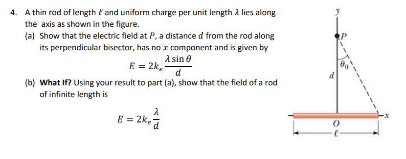 A thin rod of length l and uniform charge per unit length a lies along
the axis as shown in the figure.
(a) Show that the electric field at P, a distance d from the rod along
its perpendicular bisector, has no x component and is given by
1 sin 0
E = 2ke
d
(b) What If? Using your result to part (a), show that the field of a rod
of infinite length is
= 24,
E = 2ke
d
