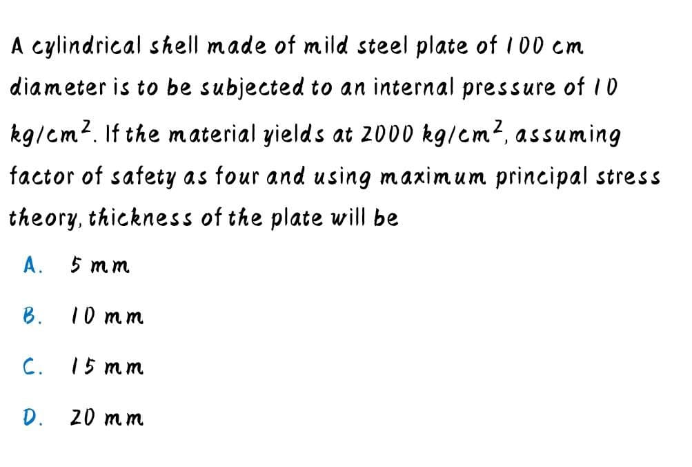 A cylindrical shell made of mild steel plate of 100 cm
diameter is to be subjected to an internal pressure of 10
kg/em?. If the m aterial yields at 2000 kg/em2, assuming
factor of safety as four and using maximum principal stress
theory, thickness of the plate will be
A.
5 mm
B.
10 mm
C.
15 mm
D. 20 m m
