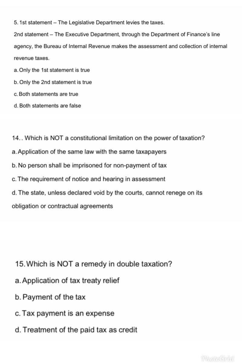 5. 1st statement – The Legislative Department levies the taxes.
2nd statement – The Executive Department, through the Department of Finance's line
agency, the Bureau of Internal Revenue makes the assessment and collection of internal
revenue taxes.
a. Only the 1st statement is true
b. Only the 2nd statement is true
c. Both statements are true
d. Both statements are false
14.. Which is NOT a constitutional limitation on the power of taxation?
a. Application of the same law with the same taxapayers
b. No person shall be imprisoned for non-payment of tax
c. The requirement of notice and hearing in assessment
d. The state, unless declared void by the courts, cannot renege on its
obligation or contractual agreements
15. Which is NOT a remedy in double taxation?
a. Application of tax treaty relief
b. Payment of the tax
c. Tax payment is an expense
d. Treatment of the paid tax as credit
Photo Grid
