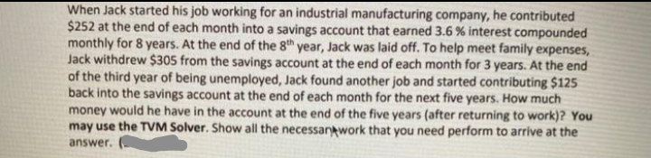 When Jack started his job working for an industrial manufacturing company, he contributed
$252 at the end of each month into a savings account that earned 3.6 % interest compounded
monthly for 8 years. At the end of the 8th year, Jack was laid off. To help meet family expenses,
Jack withdrew $305 from the savings account at the end of each month for 3 years. At the end
of the third year of being unemployed, Jack found another job and started contributing $125
back into the savings account at the end of each month for the next five years. How much
money would he have in the account at the end of the five years (after returning to work)? You
may use the TVM Solver. Show all the necessantwork that you need perform to arrive at the
answer.

