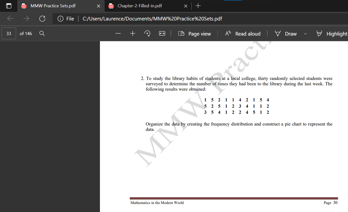 MMW Practice Sets.pdf
PDF
Chapter-2-Filled-in.pdf
File | C:/Users/Laurence/Documents/MMW%20Practice%20Sets.pdf
33
of 146
(D Page view
A Read aloud
Draw
Highlight
2. To study the library habits of students at a local college, thirty randomly selected students were
surveyed to determine the number of times they had been to the library during the last week. The
following results were obtained:
Srac
15 2 1 1 4 2 1 5 4
2 5
1
2 3 4 1 1
3 5 4 1 2 2 4 5 1 2
Organize the data by creating the frequency distribution and construct a pie chart to represent the
data.
Mathematics in the Modern World
Page 30
