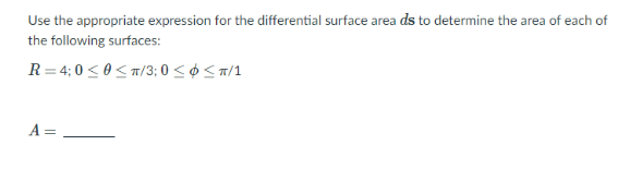 Use the appropriate expression for the differential surface area ds to determine the area of each of
the following surfaces:
R = 4; 0 < 0 < T/3; 0 < ø < a/1
A =
