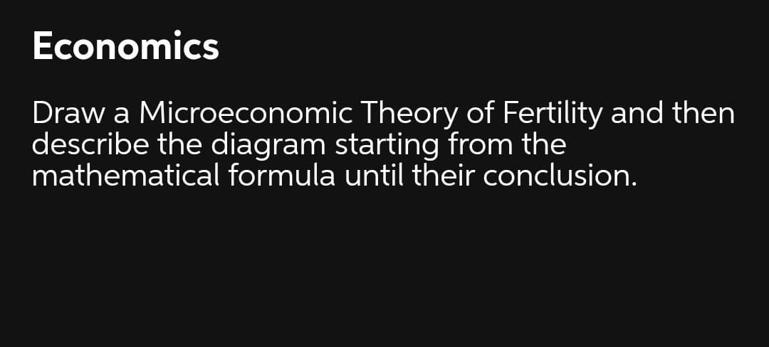 Economics
Draw a Microeconomic Theory of Fertility and then
describe the diagram starting from the
mathematical formula until their conclusion.
