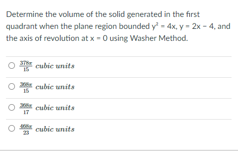 Determine the volume of the solid generated in the first
quadrant when the plane region bounded y? = 4x, y = 2x - 4, and
the axis of revolution at x = 0 using Washer Method.
378
cubic units
15
3681 cubic units
15
368- cubic units
17
468 cubic units
23
