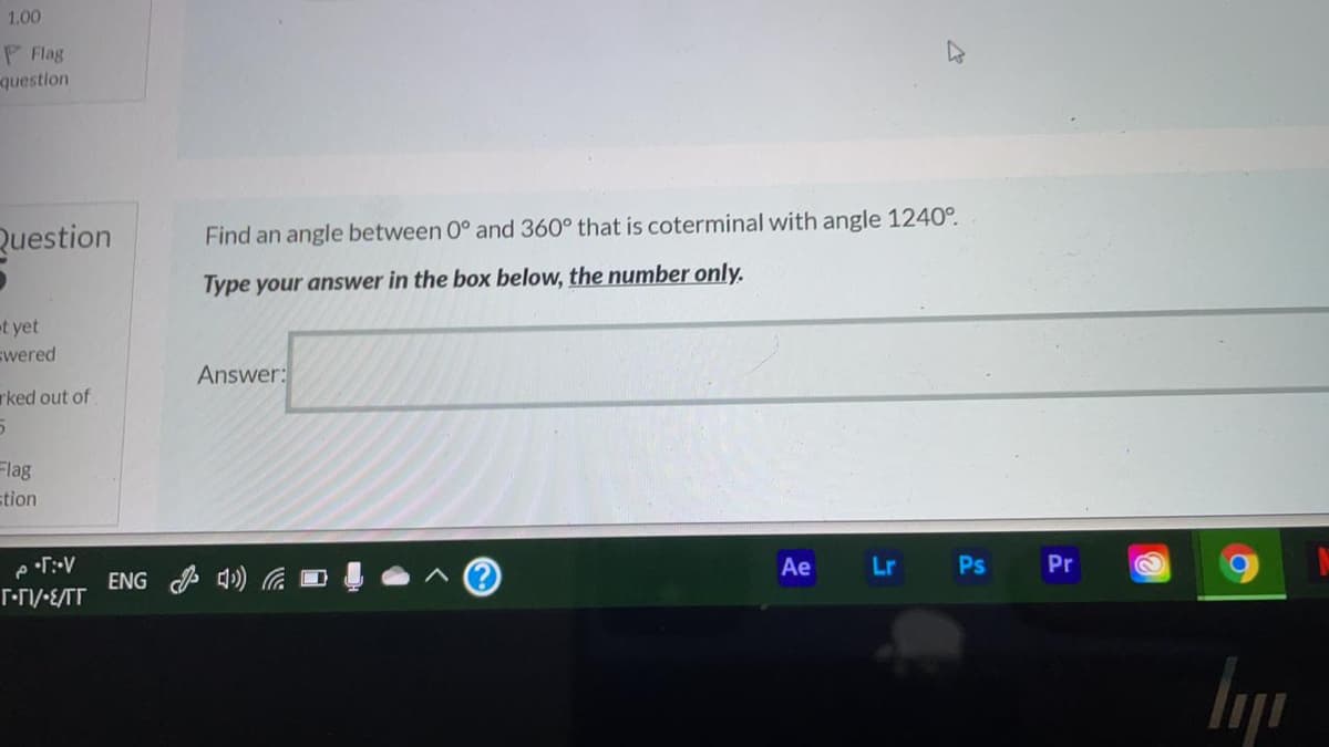 1.00
P Flag
question
Question
Find an angle between 0° and 360° that is coterminal with angle 1240°.
Type your answer in the box below, the number only.
t yet
swered
Answer:
rked out of
Flag
stion
Ae
Lr Ps
Pr
ENG P 4) G D
