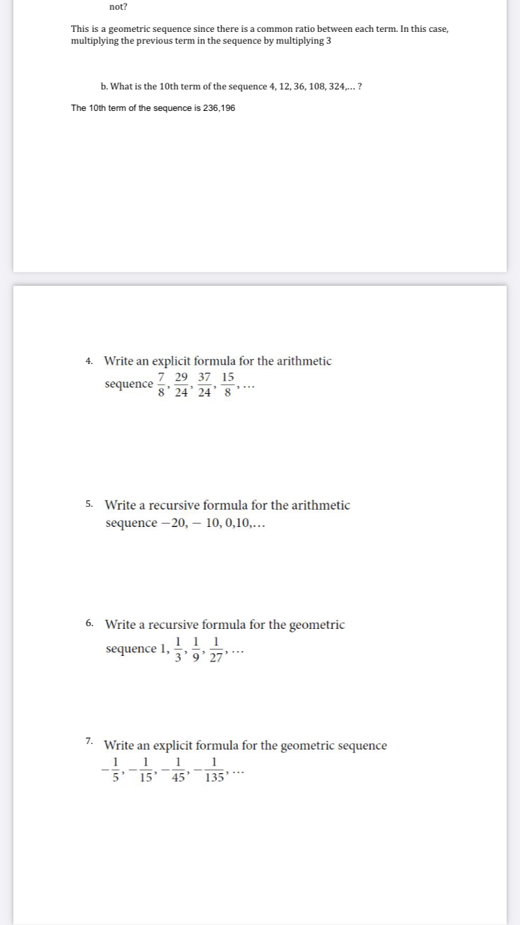 not?
This is a geometric sequence since there is a common ratio between each term. In this case,
multiplying the previous term in the sequence by multiplying 3
b. What is the 10th term of the sequence 4, 12, 36, 108, 324,.. ?
The 10th term of the sequence is 236,196
4. Write an explicit formula for the arithmetic
7 29 37 15
sequence g 24' 24’8’**
5. Write a recursive formula for the arithmetic
sequence -20, – 10, 0,10,...
6. Write a recursive formula for the geometric
1 1 1
3'9' 27’*
sequence 1,
7. Write an explicit formula for the geometric sequence
1
1
1
1
5' 15
135***
45
