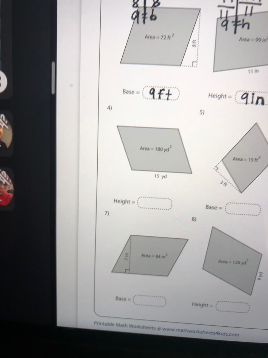 Area 72h
Area 99 in
11 in
9ft
Height=
9in
Base
5)
Area 180 yd
Area 15 ft
15 yd
Height =
Base =
7)
8)
Area 84 in
Area 126 yd
Base=
Height =
Printable Math Worksheets @ www.mathwworksheets4kids.com
