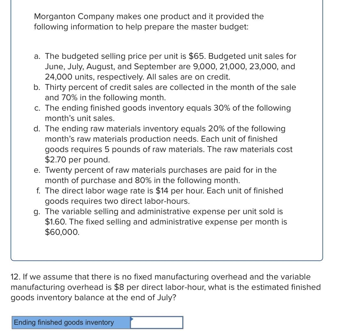 Morganton Company makes one product and it provided the
following information to help prepare the master budget:
a. The budgeted selling price per unit is $65. Budgeted unit sales for
June, July, August, and September are 9,000, 21,000, 23,000, and
24,000 units, respectively. All sales are on credit.
b. Thirty percent of credit sales are collected in the month of the sale
and 70% in the following month.
c. The ending finished goods inventory equals 30% of the following
month's unit sales.
d. The ending raw materials inventory equals 20% of the following
month's raw materials production needs. Each unit of finished
goods requires 5 pounds of raw materials. The raw materials cost
$2.70 per pound.
e. Twenty percent of raw materials purchases are paid for in the
month of purchase and 80% in the following month.
f. The direct labor wage rate is $14 per hour. Each unit of finished
goods requires two direct labor-hours.
g. The variable selling and administrative expense per unit sold is
$1.60. The fixed selling and administrative expense per month is
$60,000.
12. If we assume that there is no fixed manufacturing overhead and the variable
manufacturing overhead is $8 per direct labor-hour, what is the estimated finished
goods inventory balance at the end of July?
Ending finished goods inventory