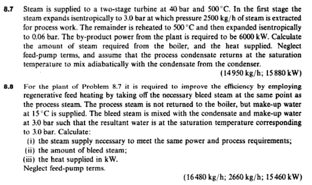 Steam is supplied to a two-stage turbine at 40 bar and 500°C. In the first stage the
steam expands isentropically to 3.0 bar at which pressure 2500 kg/h of steam is extracted
for process work. The remainder is reheated to 500°C and then expanded isentropically
to 0.06 bar. The by-product power from the plant is required to be 6000 kW. Calculate
the amount of steam required from the boiler, and the heat supplied. Neglect
feed-pump terms, and assume that the process condensate returns at the saturation
temperature to mix adiabatically with the condensate from the condenser.
8.7
(14950 kg/h; 15880 kW)
For the piant of Problem 8.7 it is required to improve the efficiency by employing
regenerative feed heating by taking off the necessary bleed steam at the same point as
the process steam. The process steam is not returned to the boiler, but make-up water
at 15°C is supplied. The bleed steam is mixed with the condensate and make-up water
at 3:0 bar such that the resultant water is at the saturation temperature corresponding
to 3.0 bar. Calculate:
(i) the steam supply necessary to meet the same power and process requirements;
(ii) the amount of bleed steam;
(iii) the heat supplied in kW.
Neglect feed-pump terms.
8.8
(16480 kg/h; 2660 kg/h; 15460 kW)
