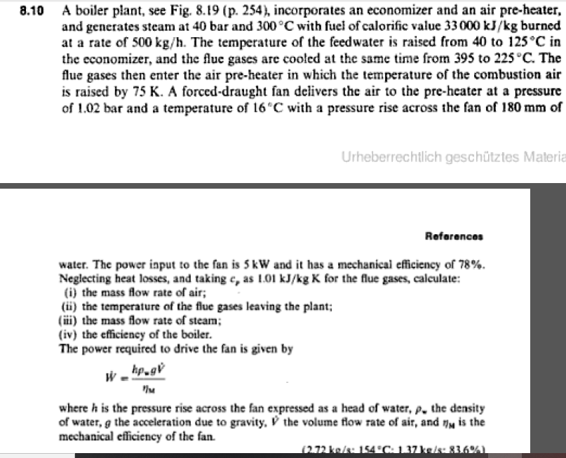 A boiler plant, see Fig. 8.19 (p. 254), incorporates an economizer and an air pre-heater,
and generates steam at 40 bar and 300°C with fuel of calorific value 33 000 kJ/kg burned
at a rate of 500 kg/h. The temperature of the feedwater is raised from 40 to 125°C in
the economizer, and the flue gases are cooled at the same time from 395 to 225 °C. The
flue gases then enter the air pre-heater in which the temperature of the combustion air
is raised by 75 K. A forced-draught fan delivers thc air to the pre-hcater at a pressure
of 1.02 bar and a temperature of 16 C with a pressure rise across the fan of 180 mm of
8.10
Urheberrechtlich geschütztes Materia
References
water. The power input to the fan is 5 kW and it has a mechanical efficiency of 78%.
Neglecting heat losses, and taking c, as 1.01 kJ/kg K for the flue gases, calculate:
(i) the mass flow rate of air;
(ii) the temperature of the flue gases leaving the plant;
(ii) the mass flow rate of steam;
(iv) the efficiency of the boiler.
The power required to drive the fan is given by
hp.gv
where h is the pressure rise across the fan expressed as a head of water, p. the density
of water, g the acceleration due to gravity, V the volume flow rate of air, and y is the
mechanical efficiency of the fan.
(2.72 ke/s: 154 C: 1.37 ke/s: 836%L
