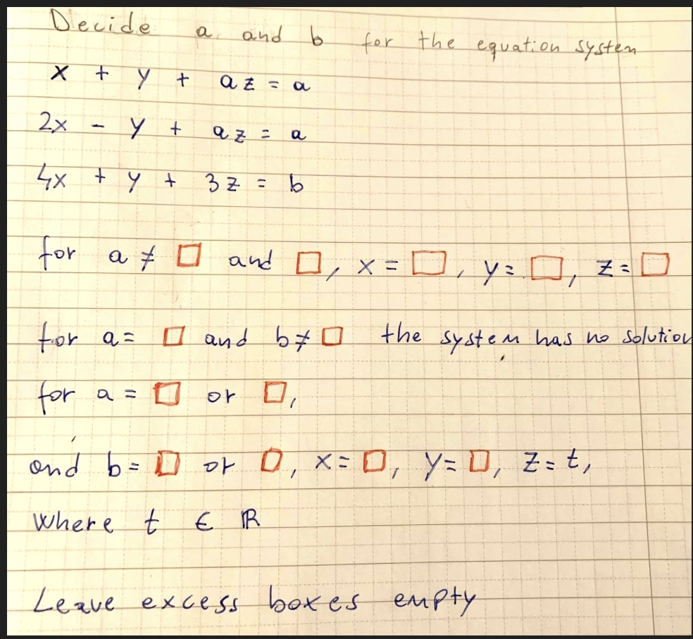 Decide
a.
and b
for the equation System
atミo
2x
る :
a
4x + y +
3Z =
for a # O and D, x=D, y= D, Z=D
for a=
O and b#
6ロ
the
System
em has no Solution
for
a =
or O,
ond b= D of 0, X= D, y= D, Z= t,
where t
€ R
Leave exce ss boxes
eupty
