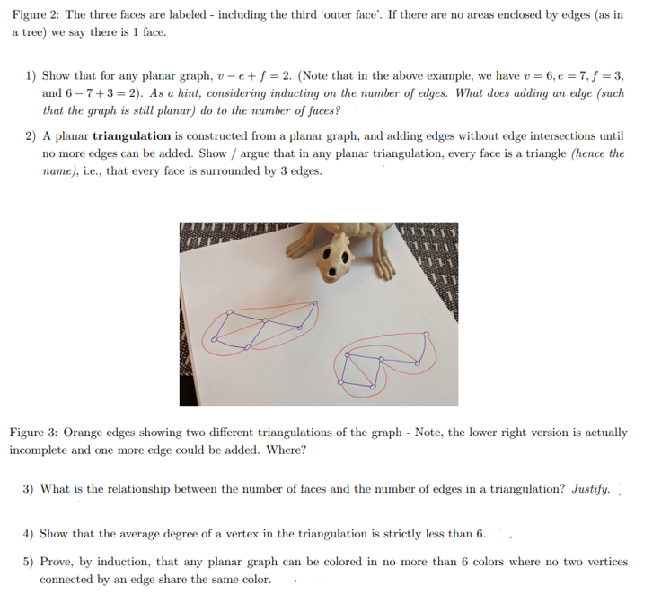 Figure 2: The three faces are labeled - including the third 'outer face'. If there are no areas enclosed by edges (as in
a tree) we say there is 1 face.
1) Show that for any planar graph, v – e + f = 2. (Note that in the above example, we have v = 6, e = 7, f = 3,
and 6 – 7+3 = 2). As a hint, considering inducting on the number of edges. What does adding an edge (such
that the graph is still planar) do to the number of faces?
2) A planar triangulation is constructed from a planar graph, and adding edges without edge intersections until
no more edges can be added. Show / argue that in any planar triangulation, every face is a triangle (hence the
name), i.e., that every face is surrounded by 3 edges.
Figure 3: Orange edges showing two different triangulations of the graph - Note, the lower right version is actually
incomplete and one more edge could be added. Where?
3) What is the relationship between the number of faces and the number of edges in a triangulation? Justify.
4) Show that the average degree of a vertex in the triangulation is strictly less than 6.
5) Prove, by induction, that any planar graph can be colored in no more than 6 colors where no two vertices
connected by an edge share the same color.
