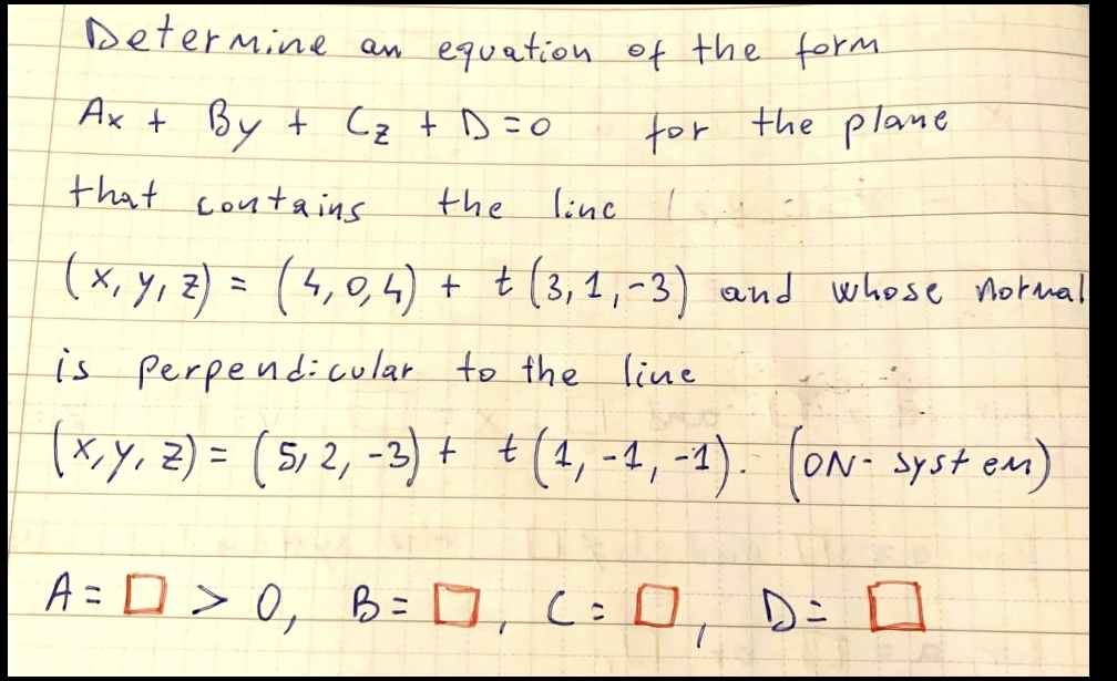 Determine an equation of the form
Ax t By t Cz t D=0
for the plane
that contains
the
line
(x, Y, Z) =
(5,0,4) + t(3, 1,-3) and whose notnal
is
perpendicular to the line
(xy, z) = ( 5, 2, -3) + (4, -4, -1).
(ON- syst eam)
ニ
A= D > 0, B= 0, C:0, Di I
