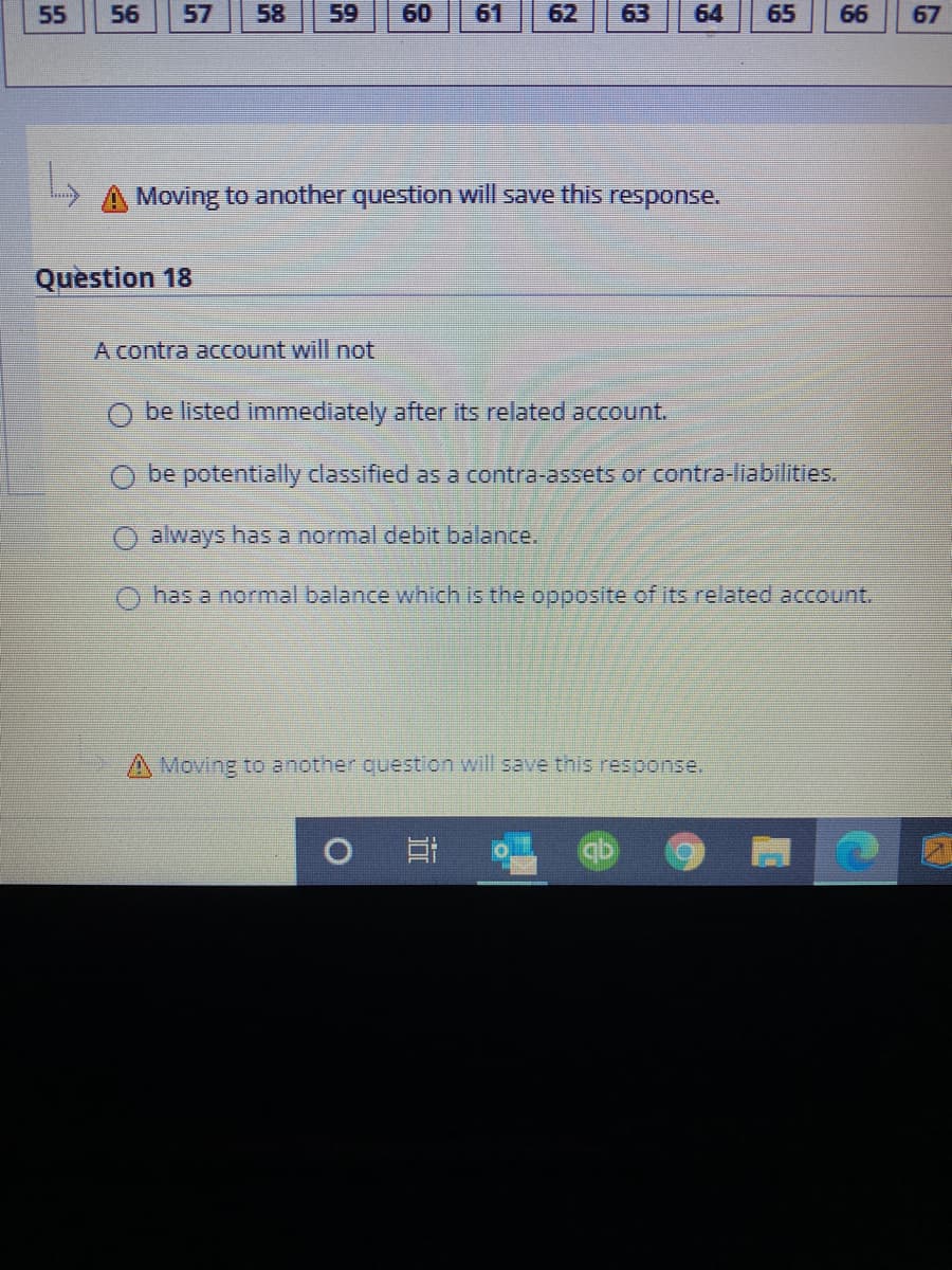 A contra account will not
be listed immediately after its related account.
O be potentially classified as a contra-assets or contra-liabilities.
always has a normal debit balance.
has a normal balance which is the opposite of its related account.
