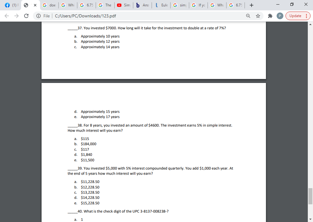 (1)
G doe
G Wh
G 6.75
The
Sim
b Ans
I Eule
G sim
G If yc
G Wh
6.75
+
O File | C:/Users/PC/Downloads/123.pdf
Update :
37. You invested $7000. How long will it take for the investment to double at a rate of 7%?
a. Approximately 10 years
b. Approximately 12 years
C.
Approximately 14 years
d. Approximately 15 years
e. Approximately 17 years
38. For 8 years, you invested an amount of $4600. The investment earns 5% in simple interest.
How much interest will you earn?
a. $115
b. $184,000
$117
$1,840
C.
d.
e. $11,500
39. You invested $5,000 with 5% interest compounded quarterly. You add $1,000 each year. At
the end of 5 years how much interest will you earn?
a. $11,228.50
$12,228.50
c. $13,228.50
d. $14,228.50
b.
e.
$15,228.50
40. What is the check digit of the UPC 3-8137-008238-?
a.
