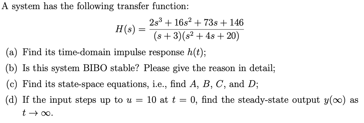 A system has the following transfer function:
2s3 + 16s? + 73s + 146
H(s)
(s + 3)(s² + 4s + 20)
(a) Find its time-domain impulse response h(t);
(b) Is this system BIBO stable? Please give the reason in detail;
(c) Find its state-space equations, i.e., find A, B, C, and D;
(d) If the input steps up to u = 10 at t = 0, find the steady-state output y(0) as
t → 0.
