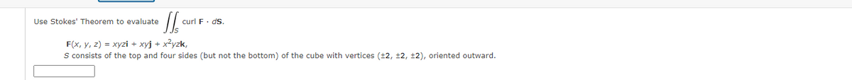 Use Stokes' Theorem to evaluate
curl F· ds.
F(x, y, z) = xyzi + xyj + x²yzk,
S consists of the top and four sides (but not the bottom) of the cube with vertices (±2, ±2, ±2), oriented outward.
