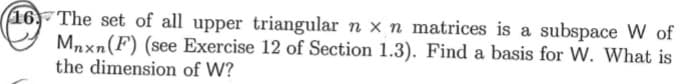 16, The set of all upper triangular n x n matrices is a subspace W of
Mnxn(F) (see Exercise 12 of Section 1.3). Find a basis for W. What is
the dimension of W?
