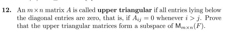 12. An m x n matrix A is called upper triangular if all entries lying below
the diagonal entries are zero, that is, if Aij
that the upper triangular matrices form a subspace of Mmxn(F).
= 0 whenever i > j. Prove
