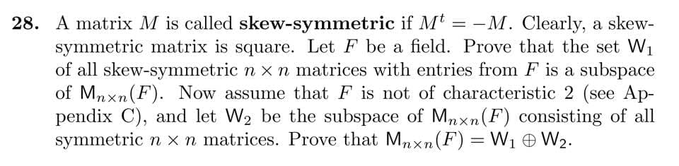 28. A matrix M is called skew-symmetric if Mt = -M. Clearly, a skew-
symmetric matrix is square. Let F be a field. Prove that the set W1
of all skew-symmetric n x n matrices with entries from F is a subspace
of Mnxn(F). Now assume that F is not of characteristic 2 (see Ap-
pendix C), and let W2 be the subspace of Mnxn(F) consisting of all
symmetric n x n matrices. Prove that Mnxn(F) = W1 e W2.
