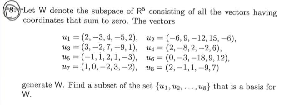 8. Let W denote the subspace of R consisting of all the vectors having
coordinates that sum to zero. The vectors
U1
- (2, —3, 4, —5, 2), из 3D (-6,9, —12, 15, —6),
из %3D (3, —2,7, —9, 1), ид 3D
us — (-1,1,2, 1, -3), ив 3D
и7 %3D (1,0, —2,3, —2), из %3D
(2,–8, 2, –2, 6),
(0, –3, –18, 9, 12),
(2, –1,1, –9, 7)
generate W. Find a subset of the set {u1, u2, . . . , u8} that is a basis for
W.
