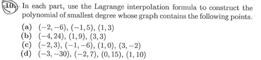 10 In each part, use the Lagrange interpolation formula to construct the
polynomial of smallest degree whose graph contains the following points.
(a) (-2, –6), (-1,5), (1, 3)
(Ъ) (-4, 24), (1, 9), (3, 3)
(c) (-2,3), (–1, –6), (1,0), (3, –2)
(d) (-3,–30), (-2, 7), (0, 15), (1, 10)
