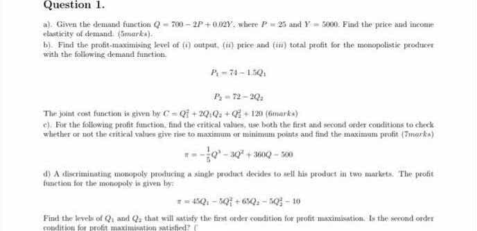 Question 1.
a). Given the denand function Q = 700 - 2P+0.02Y. where P = 23 aznd Y= 5000. Find the price and incone
elasticity of demand (Gmarka).
b). Find the profit-maximising level of (1) output, (i) price and (in) total profit for the monopolistie producer
with the following demand funetion.
P=74-15Q
Pz = 72-2Q:
The joint cost function in given by C= Qf +20Q: + Qi + 120 (6marks)
e). For the following profit function. find the critical values, ue both the first and second order conditions to check
whether or not the citical values give rise to maximum er minimum points and find the maximum profit (7marka)
o-s0 + 3600 - 100
d) A discriminating monopoly producing a single product decides to, mell his product in two marketa. The profit
funetion for the monopoly is given by:
= 45Q. - Q + 6Q, - no - 10
Find the levels of Q, and Qa that will natisfy the first order condition for profit maximisation. Is the second order
condition for profit maximisation satistied?
