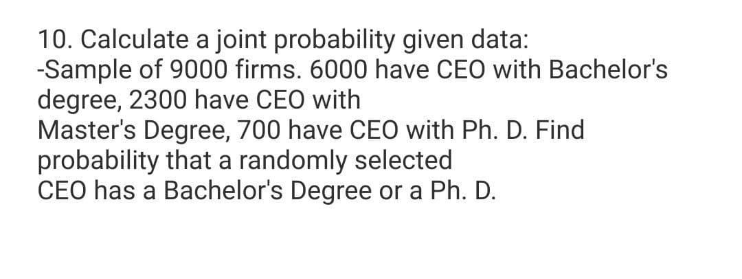10. Calculate a joint probability given data:
-Sample of 9000 firms. 6000 have CEO with Bachelor's
degree, 2300 have CEO with
Master's Degree, 700 have CEO with Ph. D. Find
probability that a randomly selected
CEO has a Bachelor's Degree or a Ph. D.
