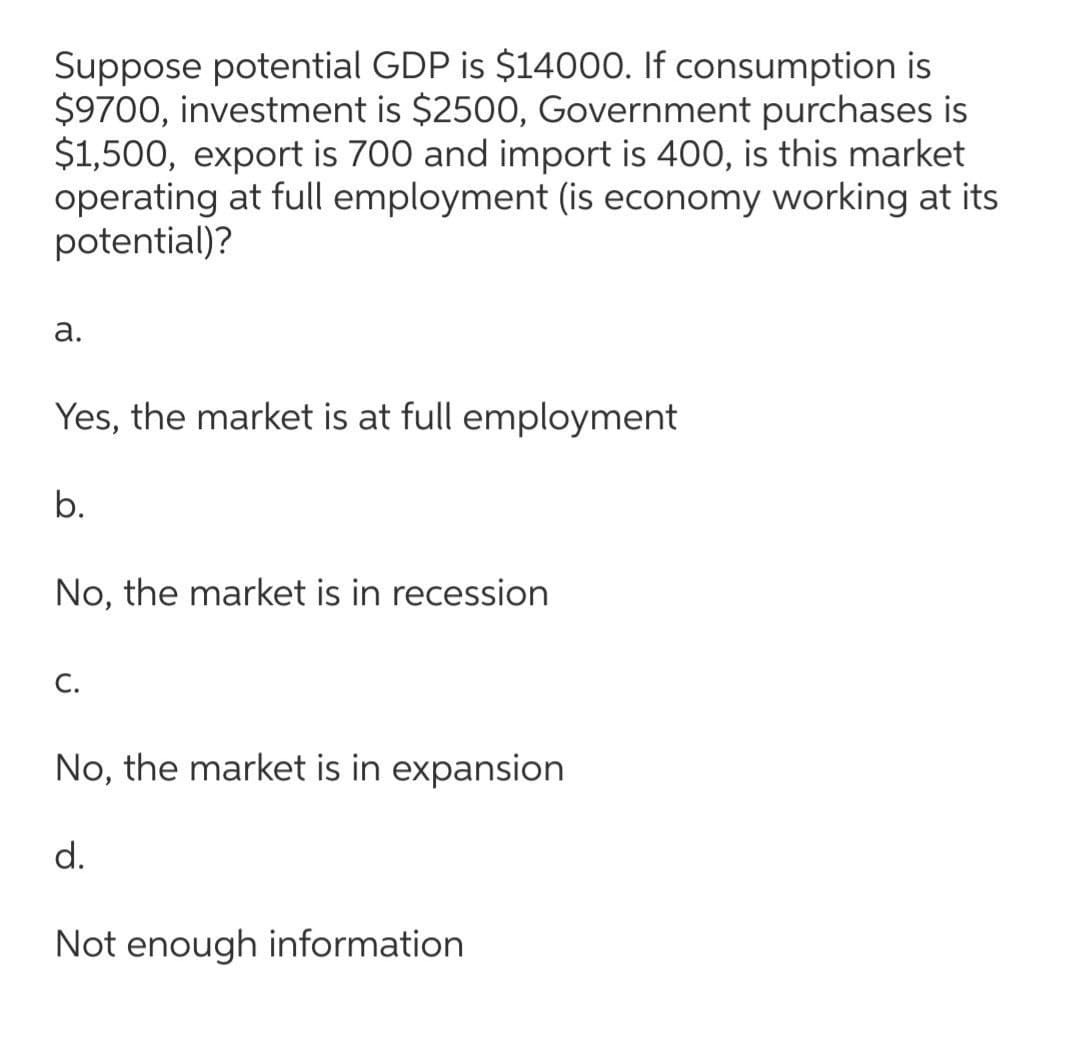 Suppose potential GDP is $14000. If consumption is
$9700, investment is $2500, Government purchases is
$1,500, export is 700 and import is 400, is this market
operating at full employment (is economy working at its
potential)?
а.
Yes, the market is at full employment
b.
No, the market is in recession
С.
No, the market is in expansion
d.
Not enough information

