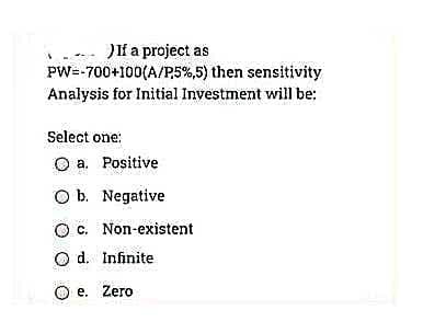 JIf a project as
PW=-700+100(A/P5%,5) then sensitivity
Analysis for Initial Investment will be:
Select one:
O a. Positive
O b. Negative
O. Non-existent
O d. Infinite
O e. Zero
