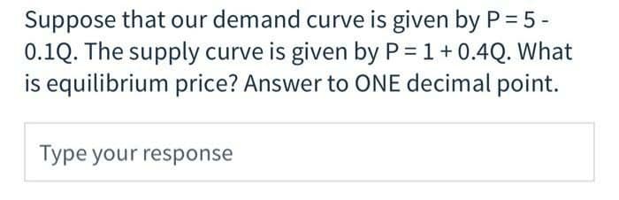 Suppose that our demand curve is given by P = 5 -
0.1Q. The supply curve is given by P = 1+0.4Q. What
is equilibrium price? Answer to ONE decimal point.
Type your response

