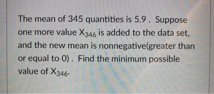 The mean of 345 quantities is 5.9. Suppose
one more value X346 is added to the data set,
and the new mean is nonnegative(greater than
or equal to 0). Find the minimum possible
value of X346-
