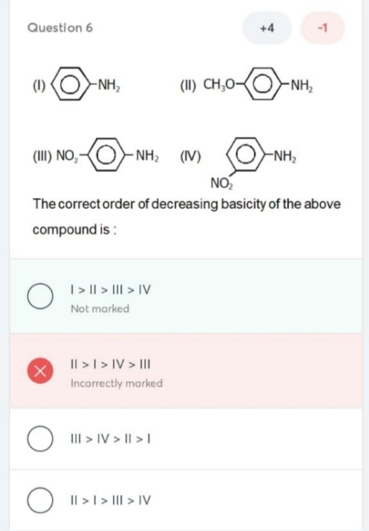 Question 6
+4
-1
(1)
-NH,
(II) CH;O-
-NH,
(III) NO,
- NH2
(IV)
-NH,
NO
The correct order of decreasing basicity of the above
compound is :
|> || > III > IV
Not marked
Il >I> IV > II
(X)
Incorrectly marked
O
III > IV > || > |
Il >I > III > IV
