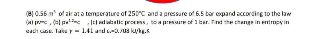 (B) 0.56 m3 of air at a temperature of 250°C and a pressure of 6.5 bar expand according to the law
(a) pv3c , (b) pv12=c , (c) adiabatic process, to a pressure of 1 bar. Find the change in entropy in
each case. Take y = 1.41 and cv-0.708 kJ/kg.K
