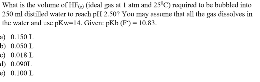 What is the volume of HF (ideal gas at 1 atm and 25°C) required to be bubbled into
250 ml distilled water to reach pH 2.50? You may assume that all the gas dissolves in
the water and use pKw=14. Given: pKb (F') = 10.83.
1) 0.150 L
p) 0.050 L
E) 0.018 L
d) 0.090L
e) 0.100 L
