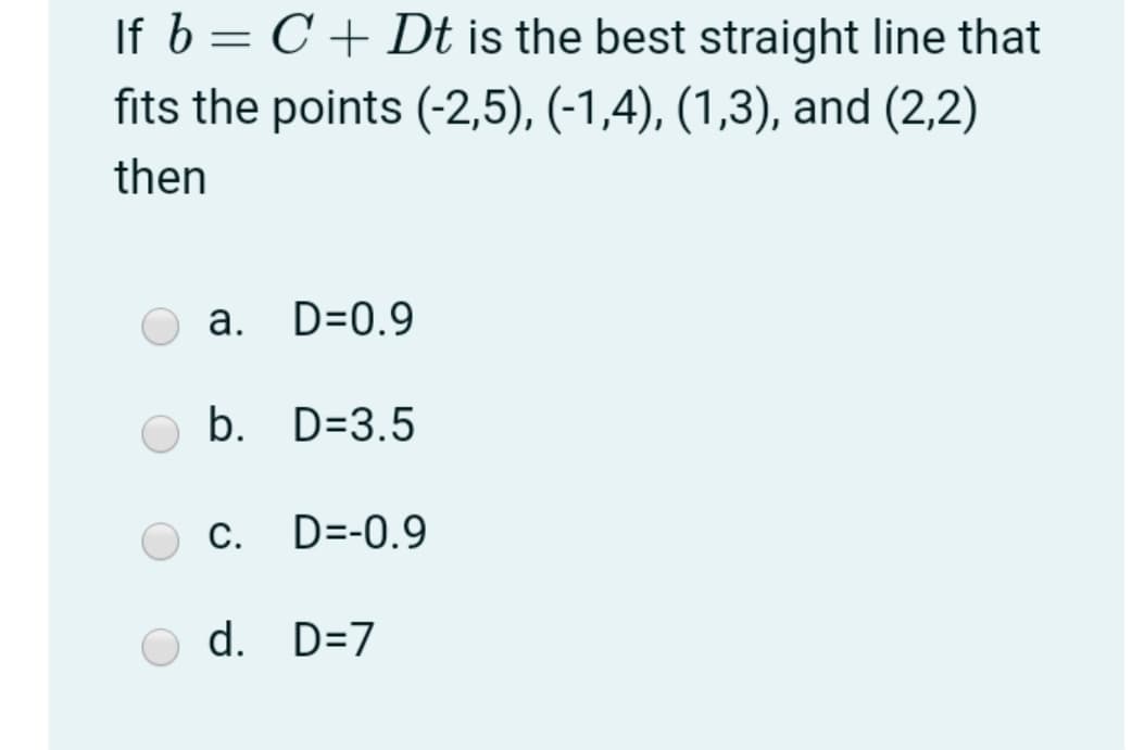 If b = C + Dt is the best straight line that
fits the points (-2,5), (-1,4), (1,3), and (2,2)
then
а.
D=0.9
b. D=3.5
С.
D=-0.9
d. D=7
