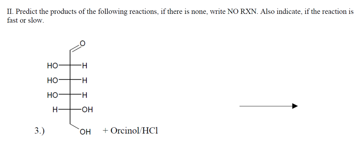 II. Predict the products of the following reactions, if there is none, write NO RXN. Also indicate, if the reaction is
fast or slow.
HO
H-
Но
H.
H-
-HO-
3.)
+ Orcinol/HCl
운 우
