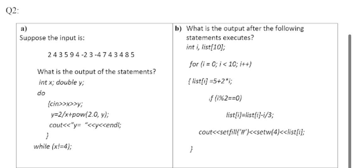 Q2:
а)
b) What is the output after the following
Suppose the input is:
statements executes?
int i, list[10);
243594-2 3-4743485
for (i = 0; i< 10; i++)
What is the output of the statements?
int x; double y;
{ list[i) =5+2*i;
do
f (i%2==0)
{cin>>x>>y;
y=2/x+pow(2.0, y);
listli)=list[i)-i/3;
cout<<"y= "<<y<endl;
cout<<setfill('#')<setw(4)<<list[i];
while (x!=4);

