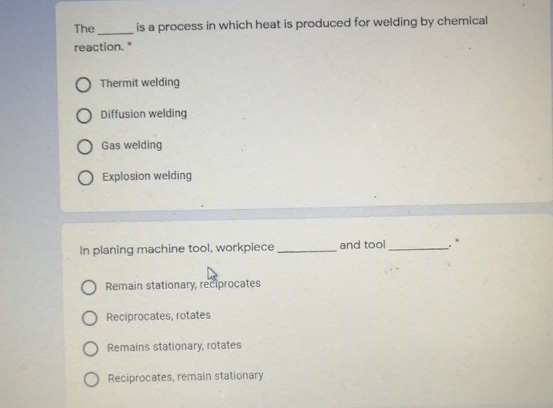 The
is a process in which heat is produced for welding by chemical
reaction.*
Thermit welding
Diffusion welding
Gas welding
Explosion welding
and tool
In planing machine tool, workpiece
Remain stationary, reciprocates
Reciprocates, rotates
Remains stationary, rotates
Reciprocates, remain stationary
