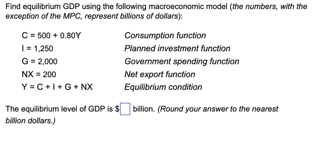 Find equilibrium GDP using the following macroeconomic model (the numbers, with the
exception of the MPC, represent billions of dollars):
C = 500 +0.80Y
| = 1,250
G = 2,000
= 200
NX =
Y = C+I+G+ NX
The equilibrium level of GDP is $
billion dollars.)
Consumption function
Planned investment function
Government spending function
Net export function
Equilibrium condition
billion. (Round your answer to the nearest
