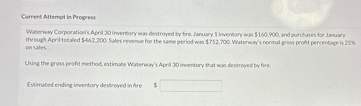 Current Attempt in Progress
Waterway Corporation's April 30 inventory was destroyed by fire. January 1 inventory was $160,900, and purchases for January
through April totaled $462,200. Sales revenue for the same period was $752,700. Waterway's normal gross profit percentage is 25%
on sales.
Using the gross profit method, estimate Waterway's April 30 inventory that was destroyed by fire.
Estimated ending inventory destroyed in fire