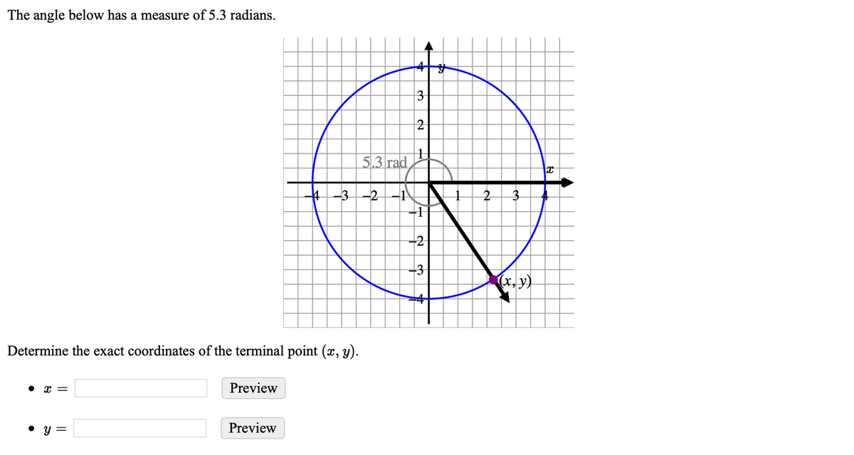 The angle below has a measure of 5.3 radians.
3
2
5.3 rad
4-3-2-1
3.
-2
(x, y)
Determine the exact coordinates of the terminal point (x, y).
• x =
Preview
• y =
Preview

