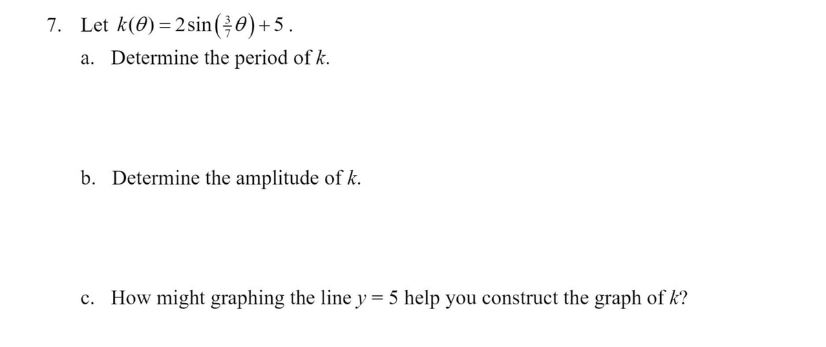 7. Let k(0) =2sin(0)+5.
%3D
a. Determine the period of k.
b. Determine the amplitude of k.
c. How might graphing the liney= 5 help you construct the graph of k?
