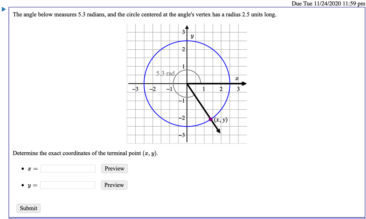 Due Tue 11/24/2020 11:59 pm
The angle below measures 5.3 radians, and the circle centered at the angle's vertex has a radius 2.5 units long.
53 гad,
-3
-2
-1
2
-2
(x, y)
-3
Determine the exact coordinates of the terminal point (x, y).
Preview
y =
Preview
Submit
