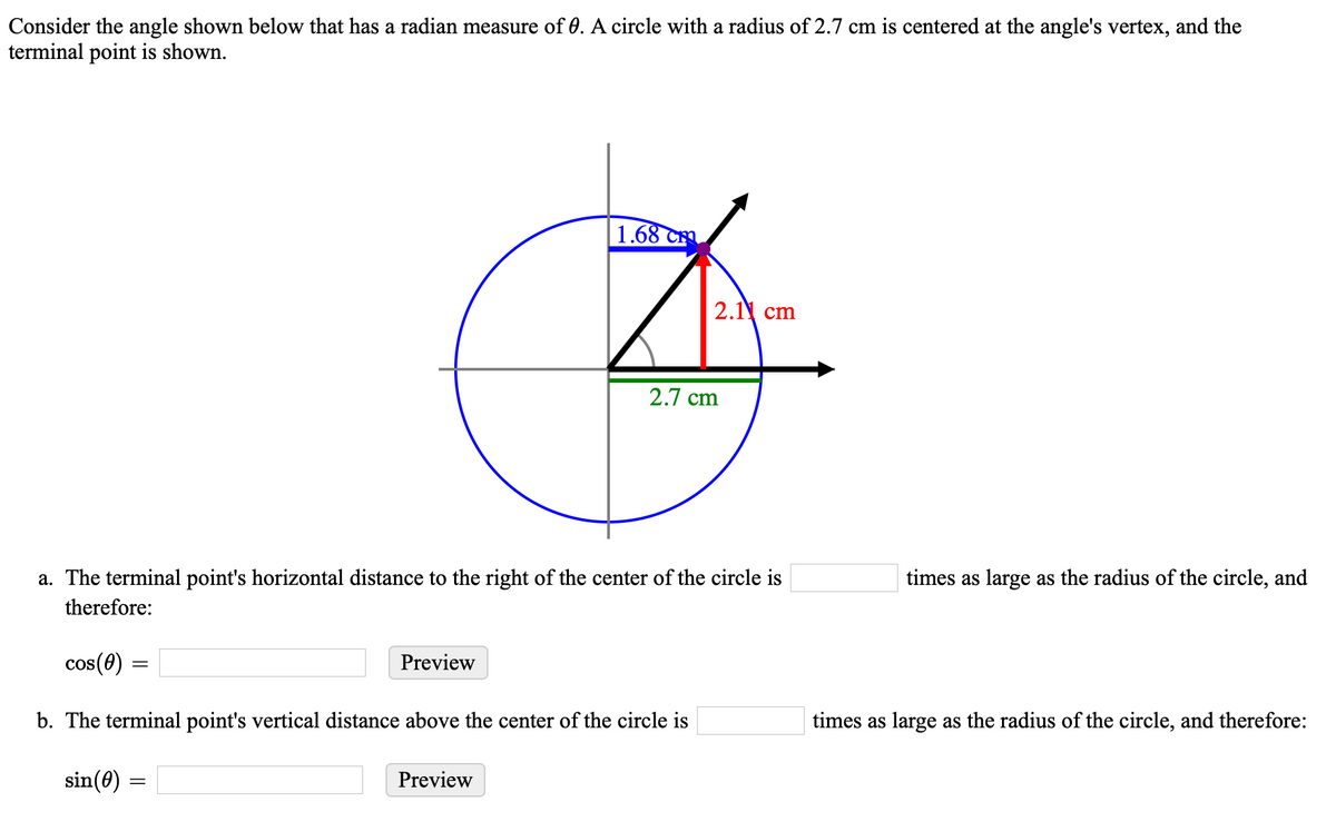 Consider the angle shown below that has a radian measure of 0. A circle with a radius of 2.7 cm is centered at the angle's vertex, and the
terminal point is shown.
| 1.68 Cm
2.11 cm
2.7 cm
a. The terminal point's horizontal distance to the right of the center of the circle is
times as large as the radius of the circle, and
therefore:
cos(0) :
Preview
b. The terminal point's vertical distance above the center of the circle is
times as large as the radius of the circle, and therefore:
sin(0)
Preview
