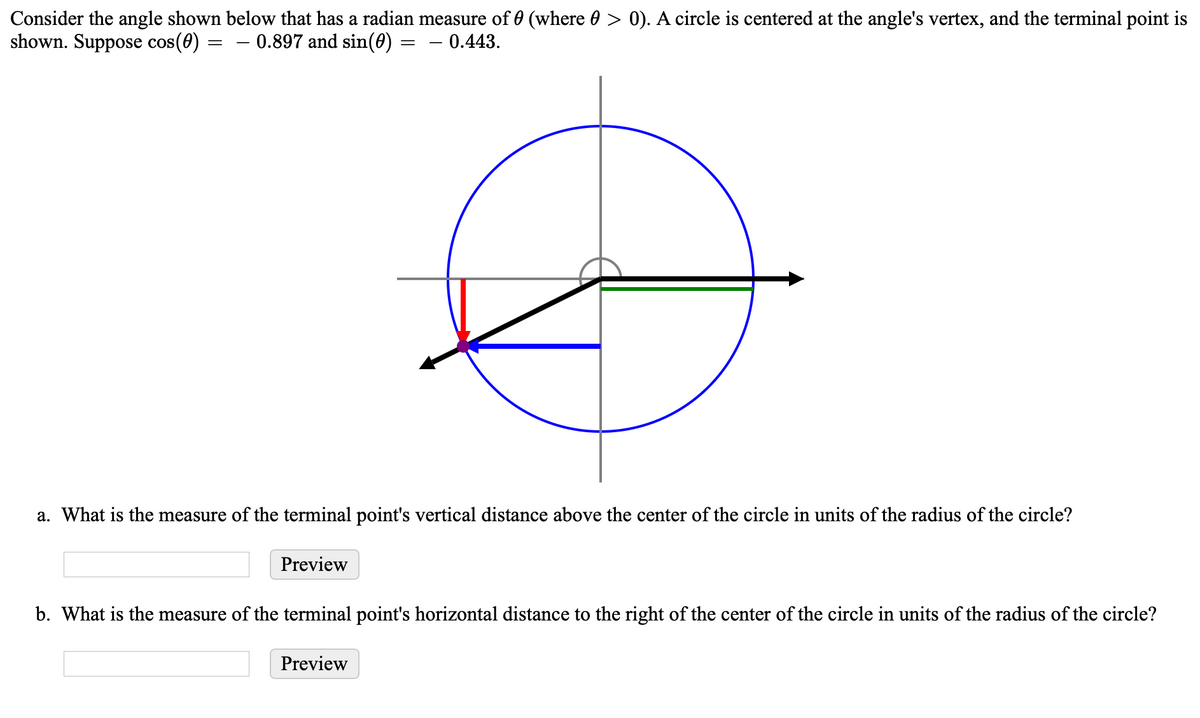 Consider the angle shown below that has a radian measure of 0 (where 0 > 0). A circle is centered at the angle's vertex, and the terminal point is
shown. Suppose cos(0) =
0.897 and sin(0)
0.443.
a. What is the measure of the terminal point's vertical distance above the center of the circle in units of the radius of the circle?
Preview
b. What is the measure of the terminal point's horizontal distance to the right of the center of the circle in units of the radius of the circle?
Preview
